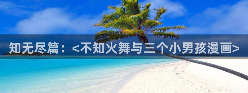 哈哈漫画韩漫免费网站登录：知无尽篇：<不知火舞与三个小男孩漫画>